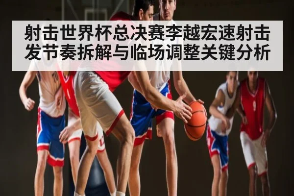 射击世界杯总决赛李越宏速射击发节奏拆解与临场调整关键分析